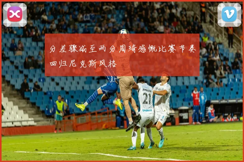分差骤减至两分周琦感慨比赛节奏回归尼克斯风格