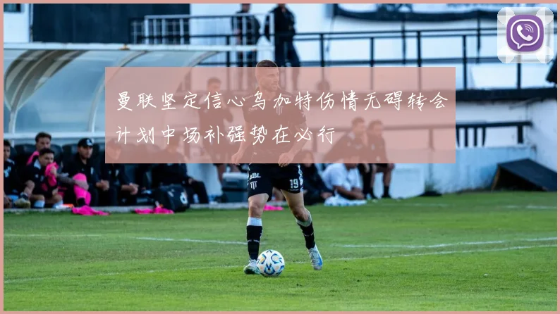 曼联坚定信心乌加特伤情无碍转会计划中场补强势在必行
