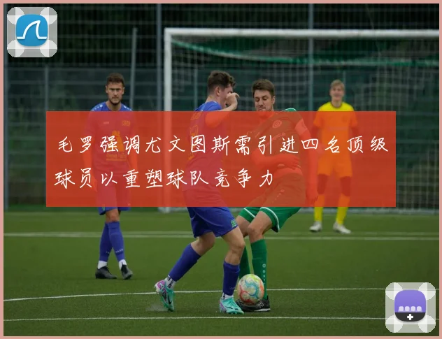 毛罗强调尤文图斯需引进四名顶级球员以重塑球队竞争力