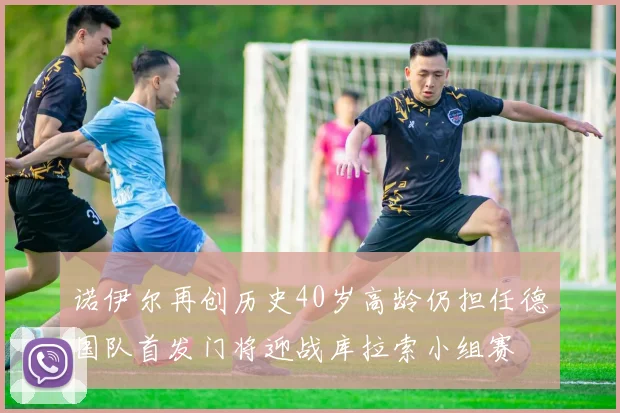 诺伊尔再创历史40岁高龄仍担任德国队首发门将迎战库拉索小组赛