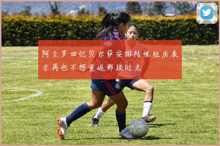 阿圭罗回忆贝尔萨安排陪练经历表示再也不想重返那段时光