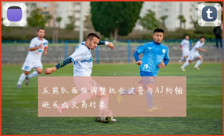 灰熊队面临调整机会波普与AJ约翰逊或成交易对象