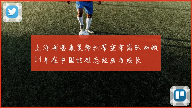 上海海港康复师科蒂宣布离队回顾14年在中国的难忘经历与成长