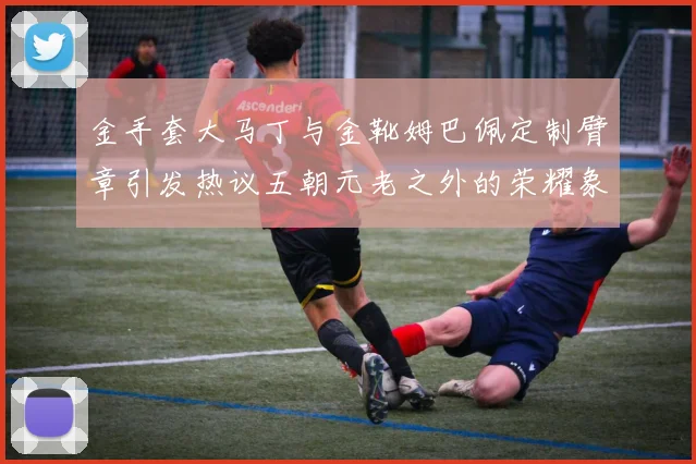 金手套大马丁与金靴姆巴佩定制臂章引发热议五朝元老之外的荣耀象征