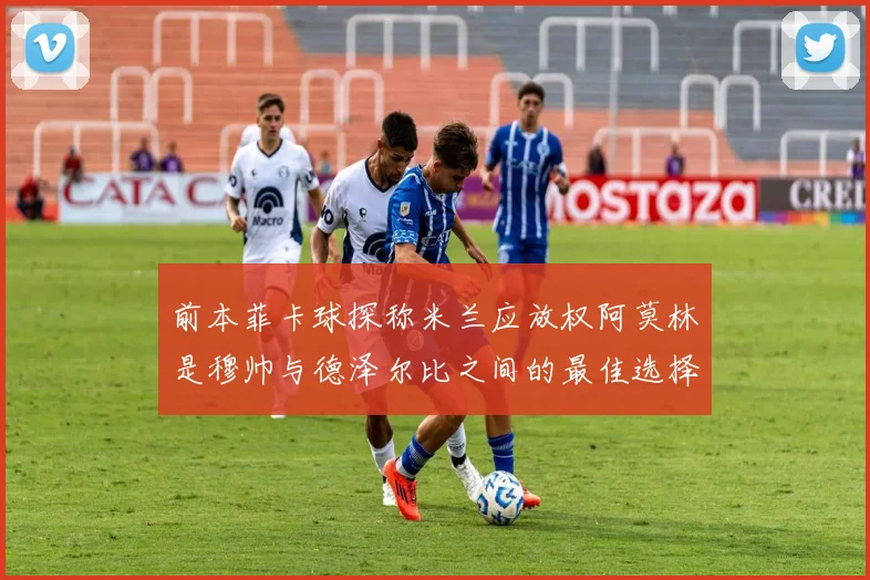 前本菲卡球探称米兰应放权阿莫林是穆帅与德泽尔比之间的最佳选择