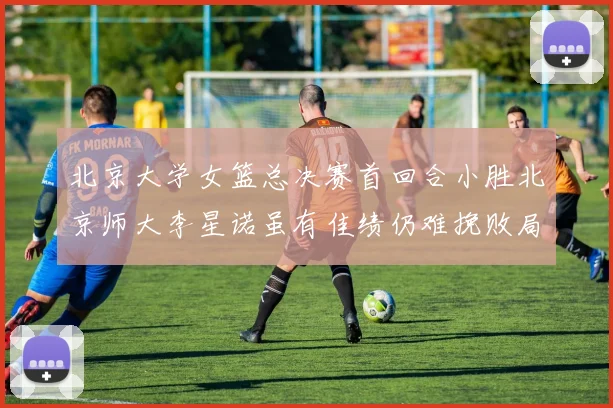 北京大学女篮总决赛首回合小胜北京师大李星诺虽有佳绩仍难挽败局