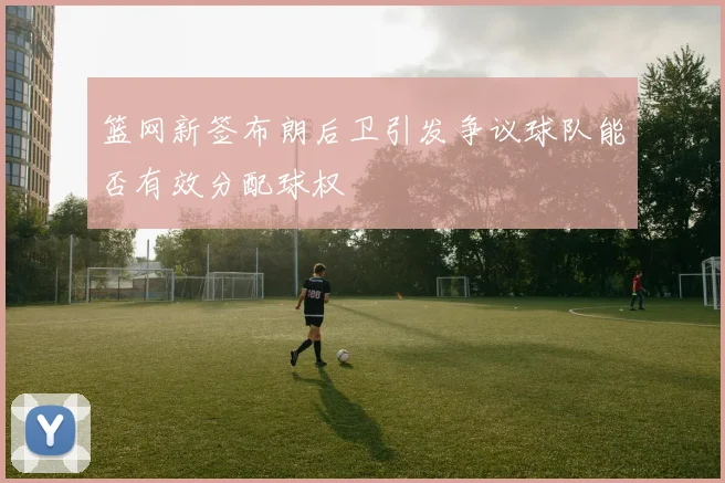 篮网新签布朗后卫引发争议球队能否有效分配球权