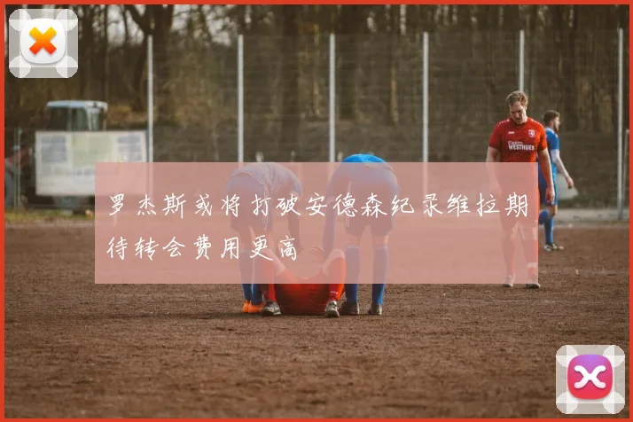 罗杰斯或将打破安德森纪录维拉期待转会费用更高
