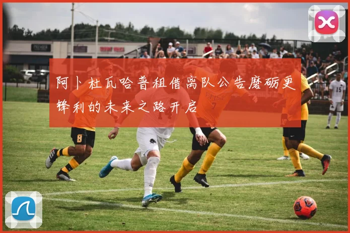 阿卜杜瓦哈普租借离队公告磨砺更锋利的未来之路开启