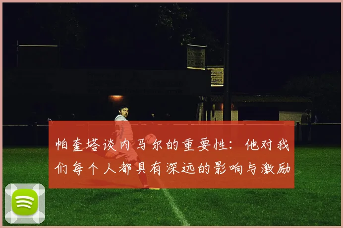 帕奎塔谈内马尔的重要性：他对我们每个人都具有深远的影响与激励