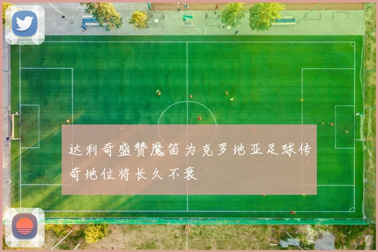 达利奇盛赞魔笛为克罗地亚足球传奇地位将长久不衰