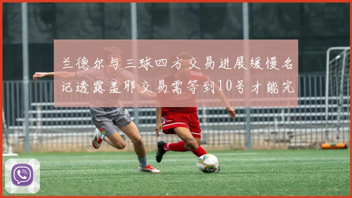 兰德尔与三球四方交易进展缓慢名记透露盖耶交易需等到10号才能完成