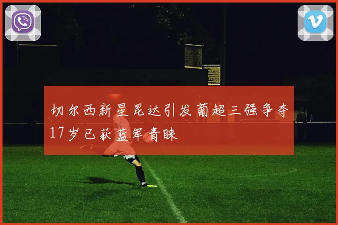 切尔西新星昆达引发葡超三强争夺17岁已获蓝军青睐